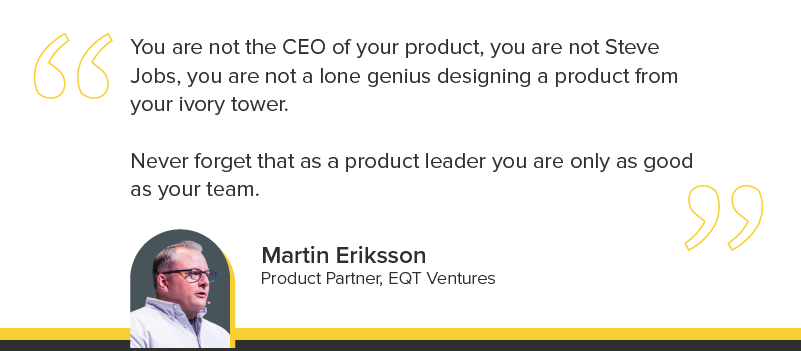 "You are not the CEO of your product, you are not Steve Jobs, you are not a lone genius designing a product from your ivory tower. Never forget that as a product leader you are only as good as your team."
Martin Eriksson, Product Partner, EQT Ventures