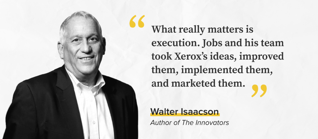 “What really matters is execution. Jobs and his team took Xerox’s ideas, improved them, implemented them, and marketed them.”

- Walter Isaacson, Author of The Innovators